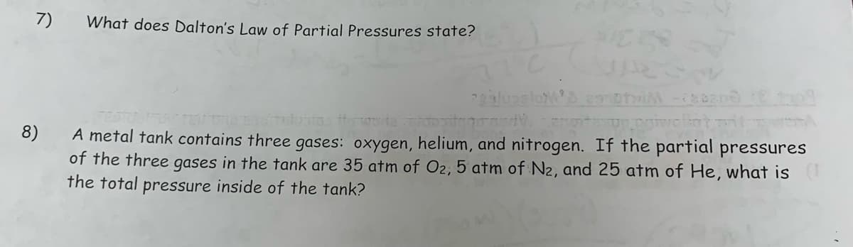 7)
What does Dalton's Law of Partial Pressures state?
salungloM'S 29101 -2020
mo anoitulustas
8)
Dr.poiwolat
A metal tank contains three gases: oxygen, helium, and nitrogen. If the partial pressures
of the three gases in the tank are 35 atm of O₂, 5 atm of N₂, and 25 atm of He, what is
the total pressure inside of the tank?