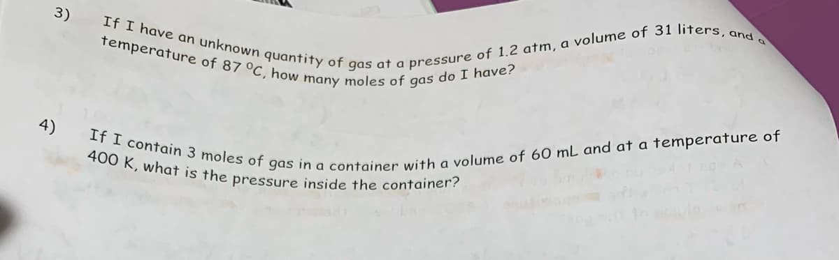 3)
4)
temperature of 87 °C, how many moles of gas do I have?
If I have an unknown quantity of gas at a pressure of 1.2 atm, a volume of 31 liters, and a
400 K, what is the pressure inside the container?
If I contain 3 moles of gas in a container with a volume of 60 mL and at a temperature of