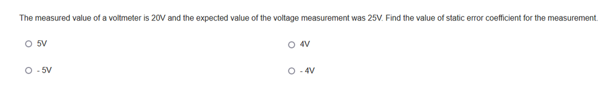 The measured value of a voltmeter is 20V and the expected value of the voltage measurement was 25V. Find the value of static error coefficient for the measurement.
O 4V
O 5V
O - 5V
O - 4V