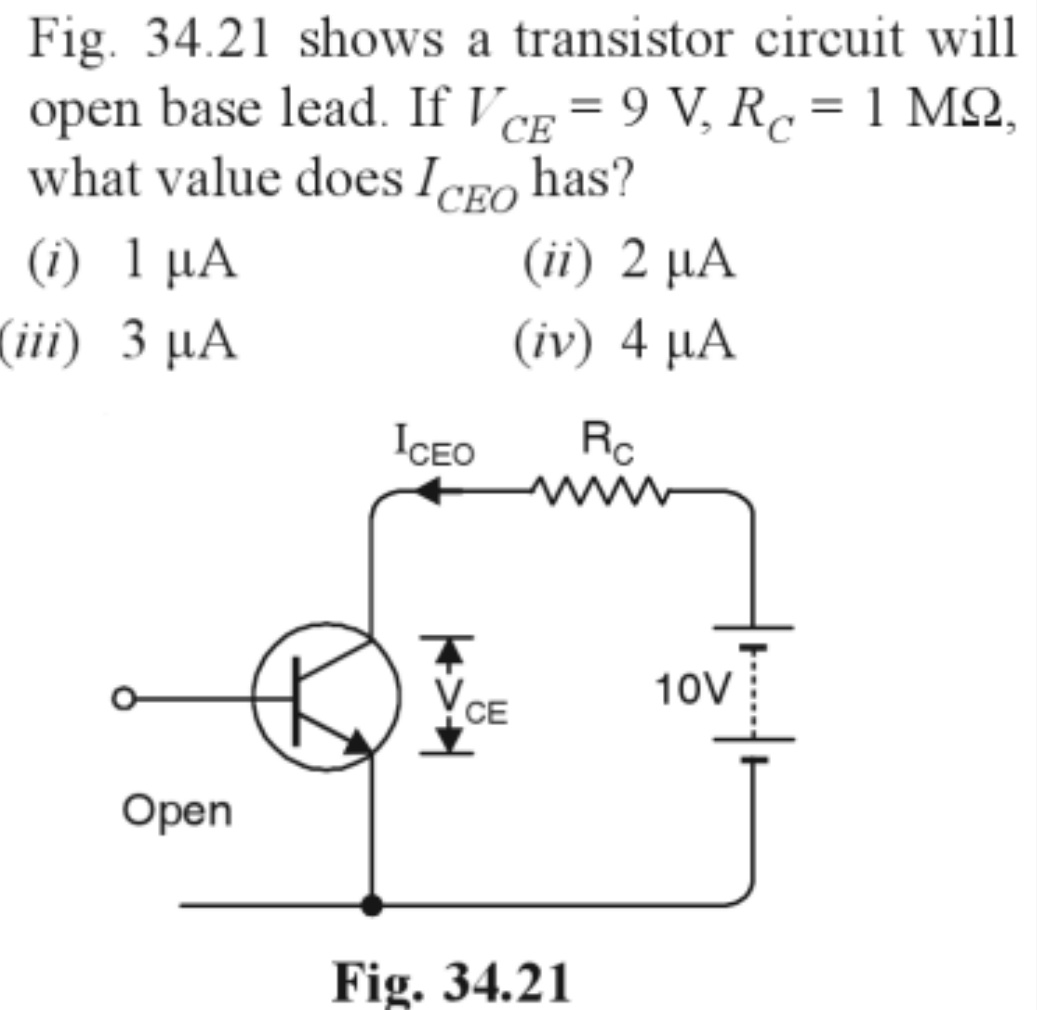 Fig. 34.21 shows a transistor circuit will
open base lead. If VCE = 9 V₂ Rc = 1 M2,
what value does ICEO has?
(i) 1 µA
(ii) 2 µA
(iii) 3 µA
(iv) 4 µA
ICEO
Rc
www
Open
CE
Fig. 34.21
10V