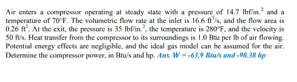 Air enters a compressor operating at steady state with a pressure of 14.7 Ibf/in.? and a
temperature of 70°F. The volumetric flow rate at the inlet is 16.6 ft'/s, and the flow area is
0.26 ft'. At the exit, the pressure is 35 Ibf'in.?, the temperature is 280°F, and the velocity is
50 fu's. Heat transfer from the compressor to its surroundings is 1.0 Btu per Ib of air flowing.
Potential energy effects are negligible, and the ideal gas model can be assumed for the air.
Determine the compressor power, in Btu/s and hp. Ans. W = -63.9 Btu/s and -90.38 hp
