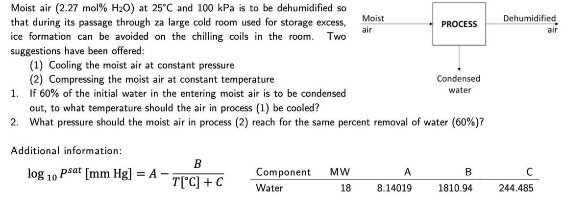 Moist air (2.27 mol% H2O) at 25°C and 100 kPa is to be dehumidified so
that during its passage through za large cold room used for storage excess,
ice formation can be avoided on the chilling coils in the room.
Moist
Dehumidified
PROCESS
air
air
Two
suggestions have been offered:
(1) Cooling the moist air at constant pressure
(2) Compressing the moist air at constant temperature
1. If 60% of the initial water in the entering moist air is to be condensed
out, to what temperature should the air in process (1) be cooled?
2. What pressure should the moist air in process (2) reach for the same percent removal of water (60%)?
Condensed
water
Additional information:
В
log 10 Psat [mm Hg] = A –
Component
MW
A
В
T[°C] + C
Water
18
8.14019
1810.94
244.485
