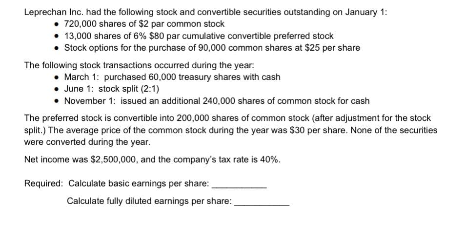Leprechan Inc. had the following stock and convertible securities outstanding on January 1:
720,000 shares of $2 par common stock
• 13,000 shares of 6% $80 par cumulative convertible preferred stock
• Stock options for the purchase of 90,000 common shares at $25 per share
The following stock transactions occurred during the year:
• March 1: purchased 60,000 treasury shares with cash
• June 1: stock split (2:1)
• November 1: issued an additional 240,000 shares of common stock for cash
The preferred stock is convertible into 200,000 shares of common stock (after adjustment for the stock
split.) The average price of the common stock during the year was $30 per share. None of the securities
were converted during the year.
Net income was $2,500,000, and the company's tax rate is 40%.
Required: Calculate basic earnings per share:
Calculate fully diluted earnings per share:
