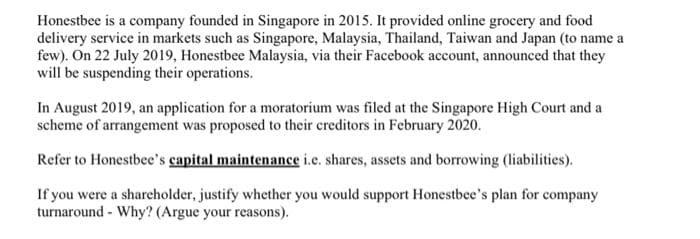 Honestbee is a company founded in Singapore in 2015. It provided online grocery and food
delivery service in markets such as Singapore, Malaysia, Thailand, Taiwan and Japan (to name a
few). On 22 July 2019, Honestbee Malaysia, via their Facebook account, announced that they
will be suspending their operations.
In August 2019, an application for a moratorium was filed at the Singapore High Court and a
scheme of arrangement was proposed to their creditors in February 2020.
Refer to Honestbee's capital maintenance i.e. shares, assets and borrowing (liabilities).
If you were a shareholder, justify whether you would support Honestbee's plan for company
turnaround - Why? (Argue your reasons).

