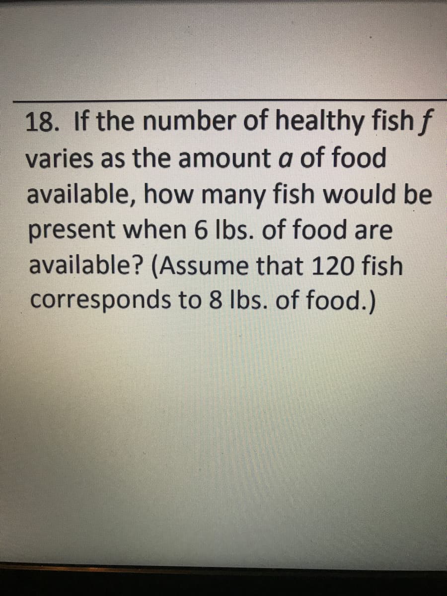 18. If the number of healthy fish f
varies as the amount a of food
available, how many fish would be
present when 6 Ibs. of food are
available? (Assume that 120 fish
corresponds to 8 Ibs. of food.)
