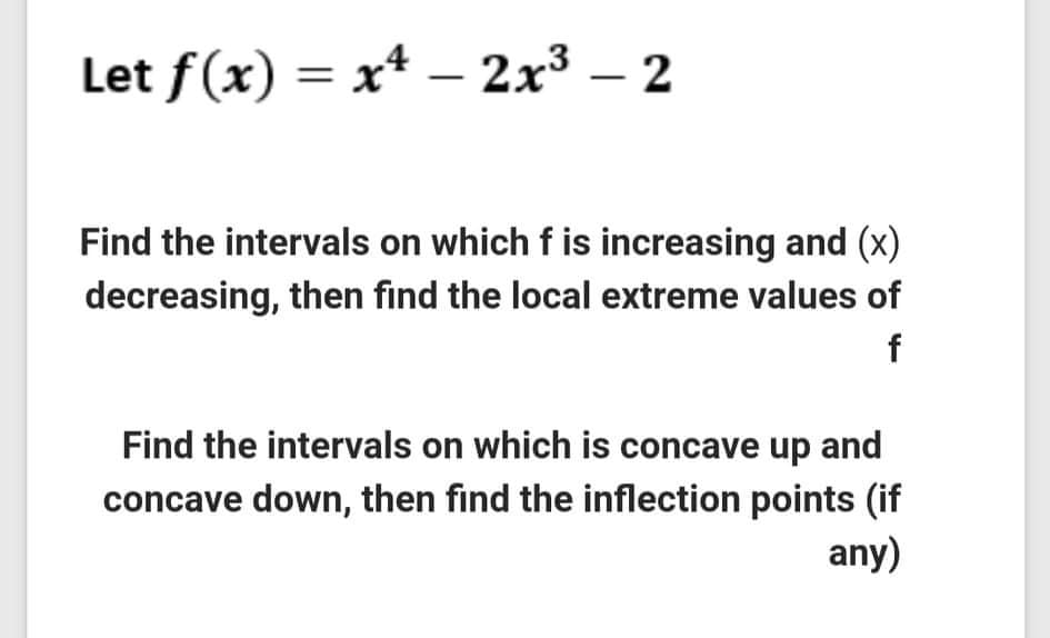 Let f(x) = x* – 2x3 – 2
Find the intervals on which f is increasing and (x)
decreasing, then find the local extreme values of
f
Find the intervals on which is concave up and
concave down, then find the inflection points (if
any)
