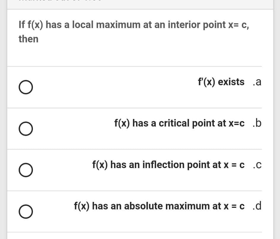 If f(x) has a local maximum at an interior point x= c,
then
f'(x) exists .a
f(x) has a critical point at x=c .b
f(x) has an inflection point at x = c .C
f(x) has an absolute maximum at x = c .d
O O
