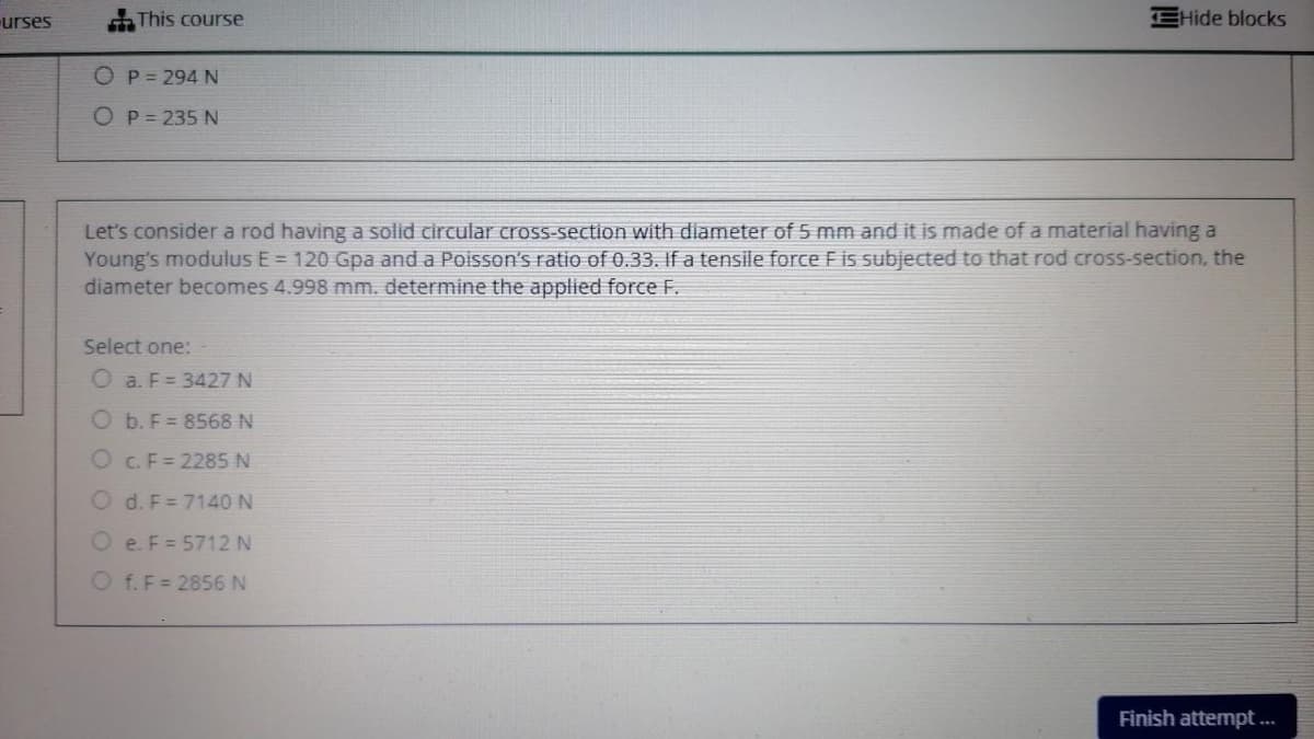 urses
This course
EHide blocks
OP=294 N
O P = 235 N
Let's consider a rod having a solid circular cross-section with diameter of 5 mm and it is made of a material having a
Young's modulus E = 120 Gpa and a Poisson's ratio of 0.33. If a tensile force Fis subjected to that rod cross-section, the
diameter becomes 4.998 mm. determine the applied force F.
Select one:
O a. F= 3427 N
O b. F = 8568 N
O C.F= 2285 N
O d. F= 7140 N
O e. F = 5712 N
O f.F= 2856 N
Finish attempt ...
