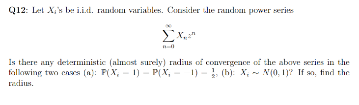 Q12: Let X,'s be i.i.d. random variables. Consider the random power series
n=0
Is there any deterministic (almost surely) radius of convergence of the above series in the
following two cases (a): P(X; = 1) = P(X; = -1) = }, (b): X; ~ N(0, 1)? If so, find the
%3D
radius.
