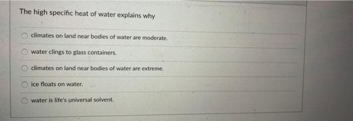 The high specific heat of water explains why
climates on land near bodies of water are moderate.
water clings to glass containers.
climates on land near bodies of water are extreme.
ice floats on water.
water is life's universal solvent.
