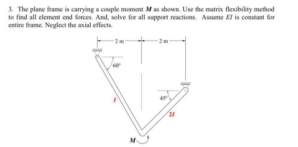 3. The plane frame is carrying a couple moment M as shown. Use the matrix flexibility method
to find all element end forces. And, solve for all support reactions. Assume El is constant for
entire frame. Neglect the axial effects.
2 m
2 m
60°
45
21
