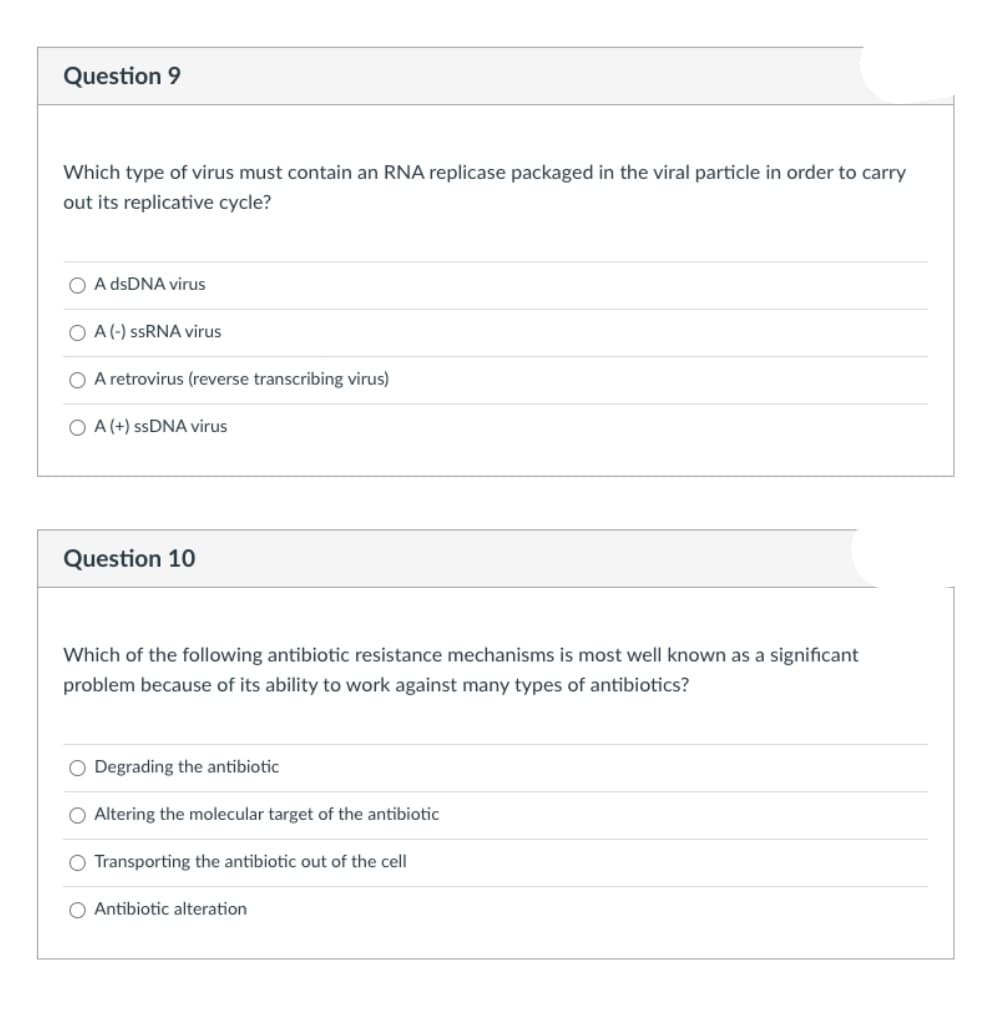 Question 9
Which type of virus must contain an RNA replicase packaged in the viral particle in order to carry
out its replicative cycle?
O A dsDNA virus
O A(-) SSRNA virus
O A retrovirus (reverse transcribing virus)
O A (+) SSDNA virus
Question 10
Which of the following antibiotic resistance mechanisms is most well known as a significant
problem because of its ability to work against many types of antibiotics?
O Degrading the antibiotic
O Altering the molecular target of the antibiotic
O Transporting the antibiotic out of the cell
O Antibiotic alteration
