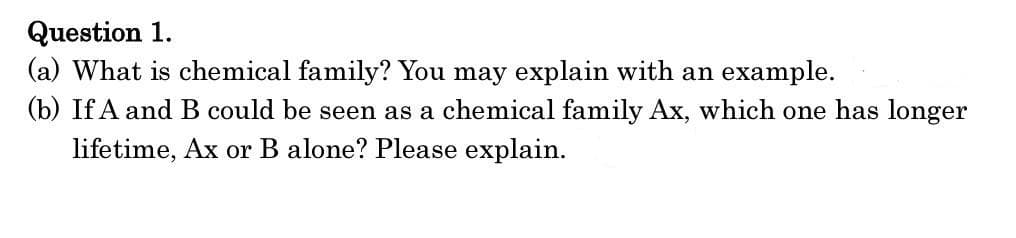 Question 1.
(a) What is chemical family? You may explain with an example.
(b) If A and B could be seen as a chemical family Ax, which one has longer
lifetime, Ax or B alone? Please explain.
