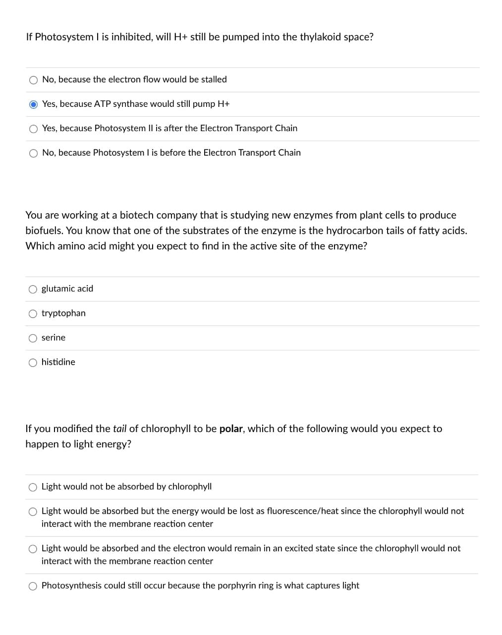 If Photosystem I is inhibited, will H+ still be pumped into the thylakoid space?
No, because the electron flow would be stalled
Yes, because ATP synthase would still pump H+
Yes, because Photosystem II is after the Electron Transport Chain
O No, because Photosystem I is before the Electron Transport Chain
You are working at a biotech company that is studying new enzymes from plant cells to produce
biofuels. You know that one of the substrates of the enzyme is the hydrocarbon tails of fatty acids.
Which amino acid might you expect to find in the active site of the enzyme?
O glutamic acid
O tryptophan
serine
histidine
If you modified the tail of chlorophyll to be polar, which of the following would you expect to
happen to light energy?
Light would not be absorbed by chlorophyll
Light would be absorbed but the energy would be lost as fluorescence/heat since the chlorophyll would not
interact with the membrane reaction center
O Light would be absorbed and the electron would remain in an excited state since the chlorophyll would not
interact with the membrane reaction center
O Photosynthesis could still occur because the porphyrin ring is what captures light
