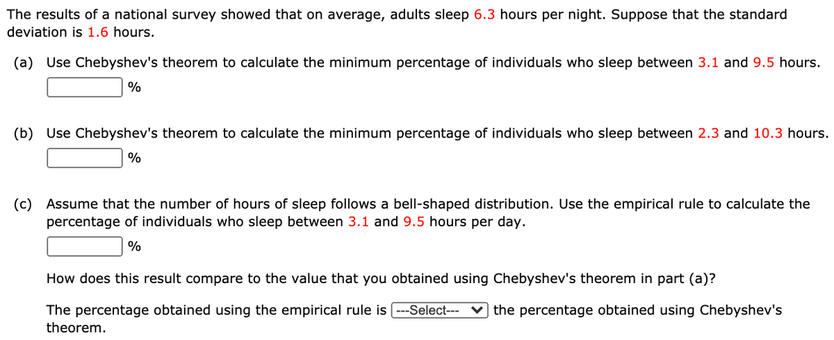 The results of a national survey showed that on average, adults sleep 6.3 hours per night. Suppose that the standard
deviation is 1.6 hours.
(a) Use Chebyshev's theorem to calculate the minimum percentage of individuals who sleep between 3.1 and 9.5 hours.
%
(b) Use Chebyshev's theorem to calculate the minimum percentage of individuals who sleep between 2.3 and 10.3 hours.
%
(c) Assume that the number of hours of sleep follows a bell-shaped distribution. Use the empirical rule to calculate the
percentage of individuals who sleep between 3.1 and 9.5 hours per day.
%
How does this result compare to the value that you obtained using Chebyshev's theorem in part (a)?
The percentage obtained using the empirical rule is ---Select--- ♥ the percentage obtained using Chebyshev's
theorem.
