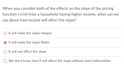 When you consider both of the effects on the slope of the pricing
function (-t/H) from a household having higher income, what can we
say about how income will affect the slope?
O It will make the slope steeper
It will make the slope flatter
O It will not affect the slope
O We don't know how it will affect the slope without more information