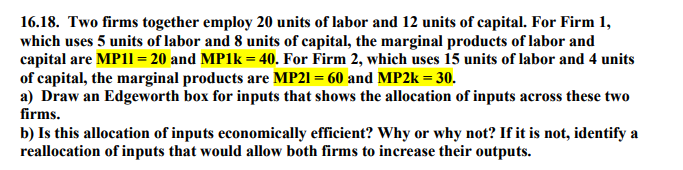 16.18. Two firms together employ 20 units of labor and 12 units of capital. For Firm 1,
which uses 5 units of labor and 8 units of capital, the marginal products of labor and
capital are MP11 = 20 and MP1K = 40. For Firm 2, which uses 15 units of labor and 4 units
of capital, the marginal products are MP21 = 60 and MP2K = 30.
a) Draw an Edgeworth box for inputs that shows the allocation of inputs across these two
%3D
firms.
b) Is this allocation of inputs economically efficient? Why or why not? If it is not, identify a
reallocation of inputs that would allow both firms to increase their outputs.
