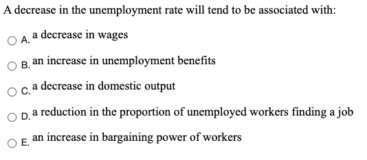 A decrease in the unemployment rate will tend to be associated with:
O A a decrease in wages
В.
an increase in unemployment benefits
Oca decrease in domestic output
a reduction in the proportion of unemployed workers finding a job
OD.
an increase in bargaining power of workers
OE.
