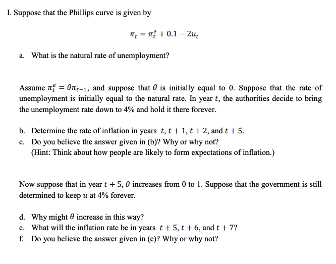 I. Suppose that the Phillips curve is given by
1 = n + 0.1 – 2u;
a. What is the natural rate of unemployment?
Assume 7 = On;-1, and suppose that 0 is initially equal to 0. Suppose that the rate of
unemployment is initially equal to the natural rate. In year t, the authorities decide to bring
the unemployment rate down to 4% and hold it there forever.
b. Determine the rate of inflation in years t, t + 1, t + 2, and t + 5.
c. Do you believe the answer given in (b)? Why or why not?
(Hint: Think about how people are likely to form expectations of inflation.)
Now suppose that in year t + 5, 0 increases from 0 to 1. Suppose that the government is still
determined to keep u at 4% forever.
d. Why might 0 increase in this way?
e. What will the inflation rate be in years t + 5, t + 6, and t + 7?
f. Do you believe the answer given in (e)? Why or why not?
