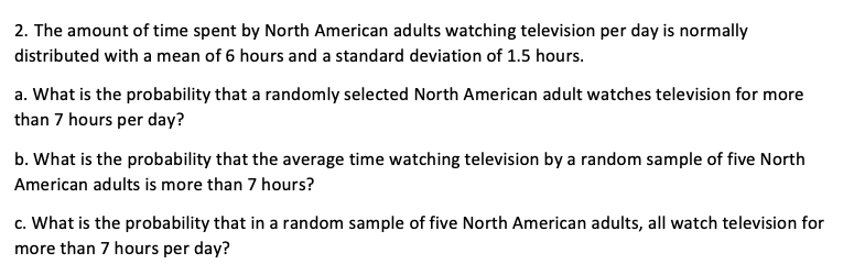 2. The amount of time spent by North American adults watching television per day is normally
distributed with a mean of 6 hours and a standard deviation of 1.5 hours.
a. What is the probability that a randomly selected North American adult watches television for more
than 7 hours per day?
b. What is the probability that the average time watching television by a random sample of five North
American adults is more than 7 hours?
c. What is the probability that in a random sample of five North American adults, all watch television for
more than 7 hours per day?

