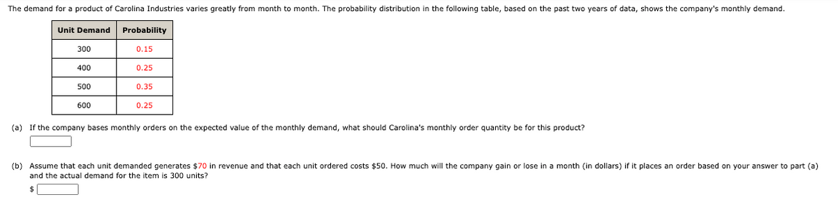 The demand for a product of Carolina Industries varies greatly from month to month. The probability distribution in the following table, based on the past two years of data, shows the company's monthly demand.
Unit Demand
Probability
300
0.15
400
0.25
500
0.35
600
0.25
(a) If the company bases monthly orders on the expected value of the monthly demand, what should Carolina's monthly order quantity be for this product?
(b) Assume that each unit demanded generates $70 in revenue and that each unit ordered costs $50. How much will the company gain or lose in a month (in dollars) if it places an order based on your answer to part (a)
and the actual demand for the item is 300 units?
