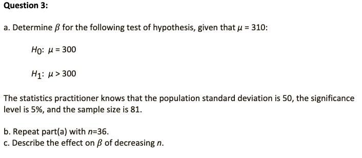 Question 3:
a. Determine ß for the following test of hypothesis, given that u = 310:
Họ: u= 300
H1: µ> 300
The statistics practitioner knows that the population standard deviation is 50, the significance
level is 5%, and the sample size is 81.
b. Repeat part(a) with n=36.
c. Describe the effect on B of decreasing n.
