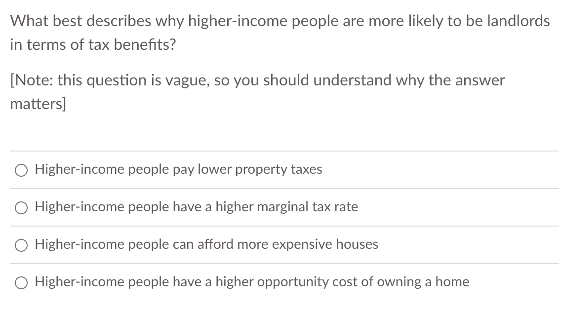 What best describes why higher-income people are more likely to be landlords
in terms of tax benefits?
[Note: this question is vague, so you should understand why the answer
matters]
Higher-income people pay lower property taxes
O Higher-income people have a higher marginal tax rate
O Higher-income people can afford more expensive houses
Higher-income people have a higher opportunity cost of owning a home