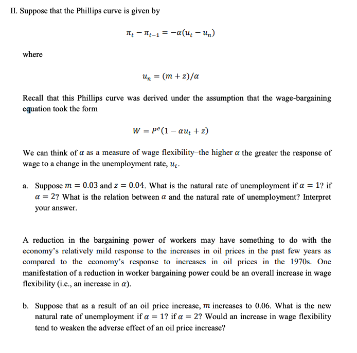 II. Suppose that the Phillips curve is given by
TH - T-1 = -a(u, – Un)
where
Un = (m + z)/a
Recall that this Phillips curve was derived under the assumption that the wage-bargaining
equation took the form
W = p° (1 – au + z)
We can think of a as a measure of wage flexibility-the higher a the greater the response of
wage to a change in the unemployment rate, uț.
a. Suppose m = 0.03 and z = 0.04. What is the natural rate of unemployment if a = 1? if
a = 2? What is the relation between a and the natural rate of unemployment? Interpret
your answer.
A reduction in the bargaining power of workers may have something to do with the
economy's relatively mild response to the increases in oil prices in the past few years as
compared to the economy's response to increases in oil prices in the 1970s. One
manifestation of a reduction in worker bargaining power could be an overall increase in wage
flexibility (i.e., an increase in a).
b. Suppose that as a result of an oil price increase, m increases to 0.06. What is the new
natural rate of unemployment if a = 1? if a = 2? Would an increase in wage flexibility
tend to weaken the adverse effect of an oil price increase?
