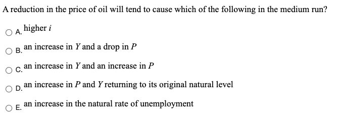 A reduction in the price of oil will tend to cause which of the following in the medium run?
O A. higher i
OB, an increase in Y and a drop in P
an increase in Y and an increase in P
an increase in P and Y returning to its original natural level
D.
an increase in the natural rate of unemployment
OE.
