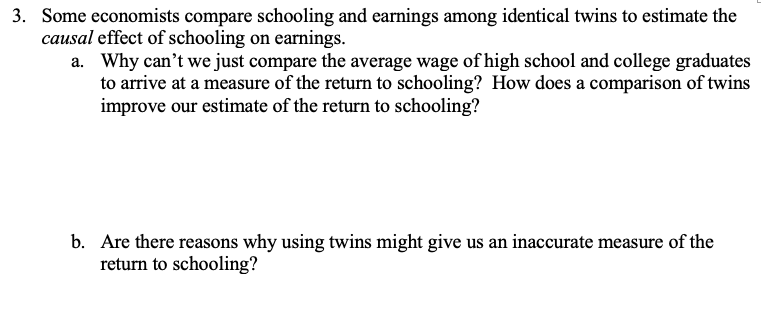 3. Some economists compare schooling and earnings among identical twins to estimate the
causal effect of schooling on earnings.
a. Why can't we just compare the average wage of high school and college graduates
to arrive at a measure of the return to schooling? How does a comparison of twins
improve our estimate of the return to schooling?
b. Are there reasons why using twins might give us an inaccurate measure of the
return to schooling?
