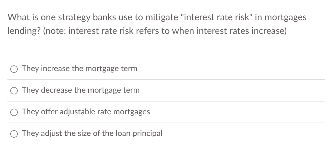 What is one strategy banks use to mitigate "interest rate risk" in mortgages
lending? (note: interest rate risk refers to when interest rates increase)
They increase the mortgage term
They decrease the mortgage term
They offer adjustable rate mortgages
They adjust the size of the loan principal