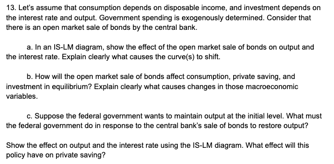 13. Let's assume that consumption depends on disposable income, and investment depends on
the interest rate and output. Government spending is exogenously determined. Consider that
there is an open market sale of bonds by the central bank.
a. In an IS-LM diagram, show the effect of the open market sale of bonds on output and
the interest rate. Explain clearly what causes the curve(s) to shift.
b. How will the open market sale of bonds affect consumption, private saving, and
investment in equilibrium? Explain clearly what causes changes in those macroeconomic
variables.
c. Suppose the federal government wants to maintain output at the initial level. What must
the federal government do in response to the central bank's sale of bonds to restore output?
Show the effect on output and the interest rate using the IS-LM diagram. What effect will this
policy have on private saving?
