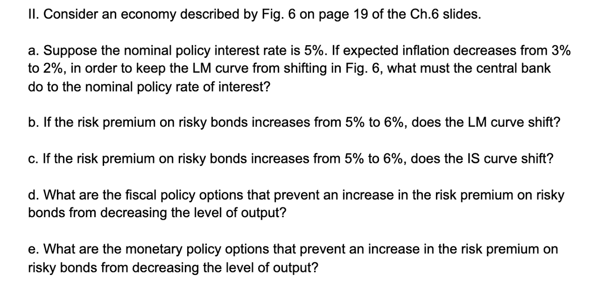 II. Consider an economy described by Fig. 6 on page 19 of the Ch.6 slides.
a. Suppose the nominal policy interest rate is 5%. If expected inflation decreases from 3%
to 2%, in order to keep the LM curve from shifting in Fig. 6, what must the central bank
do to the nominal policy rate of interest?
b. If the risk premium on risky bonds increases from 5% to 6%, does the LM curve shift?
c. If the risk premium on risky bonds increases from 5% to 6%, does the lIS curve shift?
d. What are the fiscal policy options that prevent an increase in the risk premium on risky
bonds from decreasing the level of output?
e. What are the monetary policy options that prevent an increase in the risk premium on
risky bonds from decreasing the level of output?
