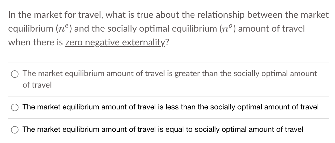 In the market for travel, what is true about the relationship between the market
equilibrium (n) and the socially optimal equilibrium (nº) amount of travel
when there is zero negative externality?
The market equilibrium amount of travel is greater than the socially optimal amount
of travel
The market equilibrium amount of travel is less than the socially optimal amount of travel
The market equilibrium amount of travel is equal to socially optimal amount of travel