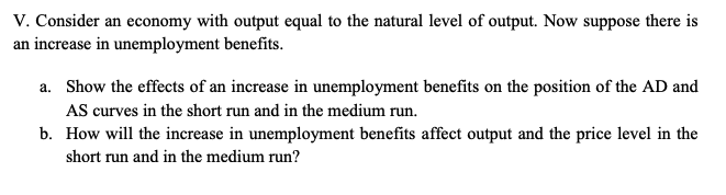 V. Consider an economy with output equal to the natural level of output. Now suppose there is
an increase in unemployment benefits.
a. Show the effects of an increase in unemployment benefits on the position of the AD and
AS curves in the short run and in the medium run.
b. How will the increase in unemployment benefits affect output and the price level in the
short run and in the medium run?
