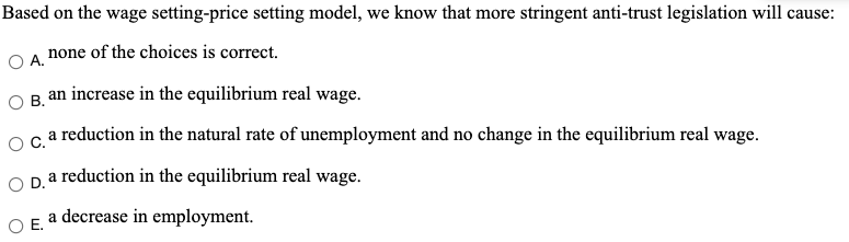 Based on the wage setting-price setting model, we know that more stringent anti-trust legislation will cause:
none of the choices is correct.
А.
an increase in the equilibrium real wage.
OB.
a reduction in the natural rate of unemployment and no change in the equilibrium real wage.
OC.
Opa reduction in the equilibrium real wage.
O E. a decrease in employment.
