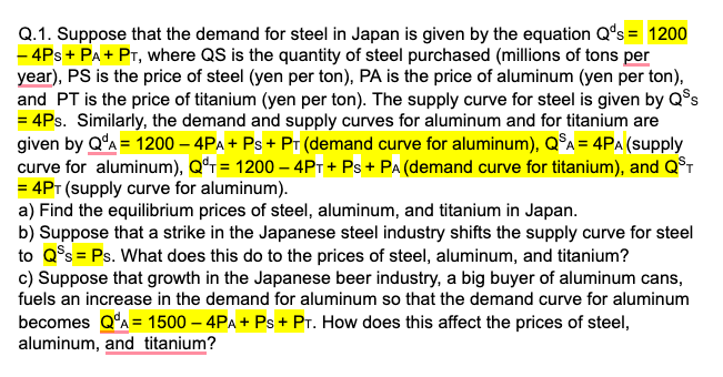 Q.1. Suppose that the demand for steel in Japan is given by the equation Q's = 1200
- 4Ps + PA + PT, where QS is the quantity of steel purchased (millions of tons per
year), PS is the price of steel (yen per ton), PA is the price of aluminum (yen per ton),
and PT is the price of titanium (yen per ton). The supply curve for steel is given by Q$s
= 4Ps. Similarly, the demand and supply curves for aluminum and for titanium are
given by QʻA = 1200 – 4PA + Ps + Pr (demand curve for aluminum), Q°A = 4PA (supply
curve for aluminum), Qªr= 1200 – 4Pt + Ps + PA (demand curve for titanium), and Q°T
= 4PT (supply curve for aluminum).
a) Find the equilibrium prices of steel, aluminum, and titanium in Japan.
b) Suppose that a strike in the Japanese steel industry shifts the supply curve for steel
to Q°s = Ps. What does this do to the prices of steel, aluminum, and titanium?
c) Suppose that growth in the Japanese beer industry, a big buyer of aluminum cans,
fuels an increase in the demand for aluminum so that the demand curve for aluminum
becomes Q°A= 1500 – 4PA + Ps + PT. How does this affect the prices of steel,
aluminum, and titanium?
