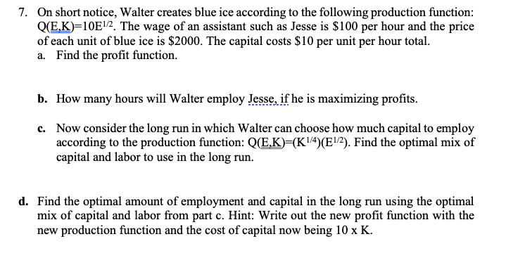 7. On short notice, Walter creates blue ice according to the following production function:
Q(E,K)=10E/2. The wage of an assistant such as Jesse is $100 per hour and the price
of each unit of blue ice is $2000. The capital costs $10 per unit per hour total.
a. Find the profit function.
b. How many hours will Walter employ Jesse, if he is maximizing profits.
c. Now consider the long run in which Walter can choose how much capital to employ
according to the production function: QE,K)=(K4)(E!?). Find the optimal mix of
capital and labor to use in the long run.
d. Find the optimal amount of employment and capital in the long run using the optimal
mix of capital and labor from part c. Hint: Write out the new profit function with the
new production function and the cost of capital now being 10 x K.
