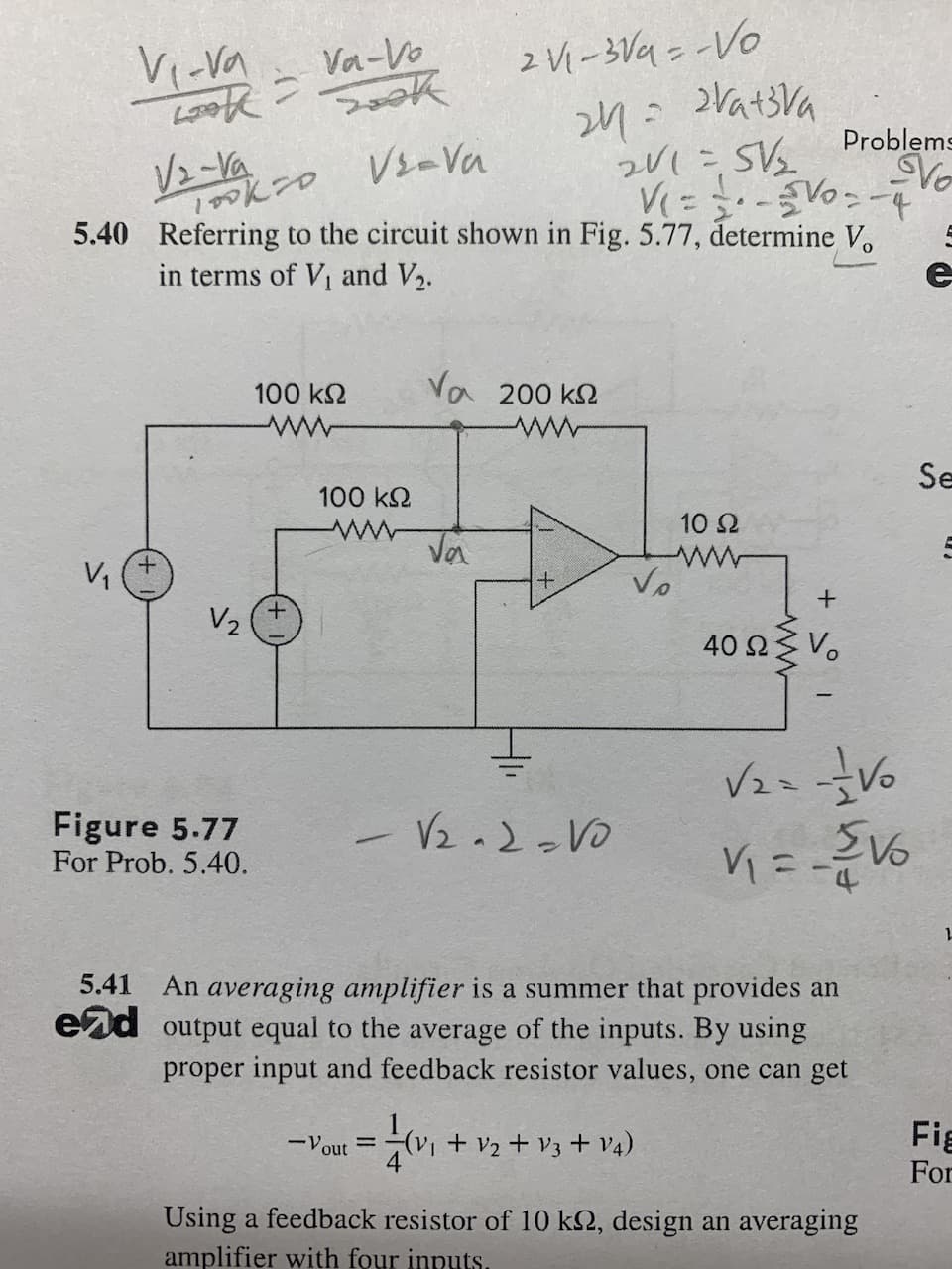 V₁-va
LAK
V₁
√2-Va
Vs-Va
100k20
24 = 2Va+3Va
201= 5V/₂
V(= = -5V0-4
5.40 Referring to the circuit shown in Fig. 5.77, determine V.
in terms of V₁ and V₂.
+
V₂
Va-Vo
Sook
Figure 5.77
For Prob. 5.40.
100 ΚΩ
100 ΚΩ
-Vout
2 V₁-3√4 = -Vo
Va 200 k
ww
Va
=
+
-√₂-2-V0
Vo
10 Ω
www
(V₁ + V₂ + V3 + V4)
Problems
Vo
+
40 Ω Σ νο
5.41 An averaging amplifier is a summer that provides an
end output equal to the average of the inputs. By using
proper input and feedback resistor values, one can get
√₂=-=-= Vo
V₁ = - 21/0
-4
Using a feedback resistor of 10 k, design an averaging
amplifier with four inputs.
e
Se
L
Fig
For