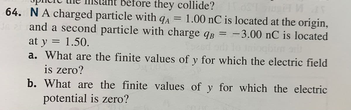 before they collide? Tos gia
64. NA charged particle with qA = 1.00 nC is located at the origin,
Ji and a second particle with charge qB = -3.00 nC is located
at y = 1.50.
a. What are the finite values of y for which the electric field
is zero?
b. What are the finite values of y for which the electric
potential is zero?