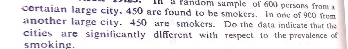 In
å random sample of 600 persons from a
certaian large city, 450 are found to be smokers. In one of 9c0 from
another large city. 450 are smokers. Do the data indicate that the
cities are significantly dlfferent with respect to the prevalence of
smoking.
