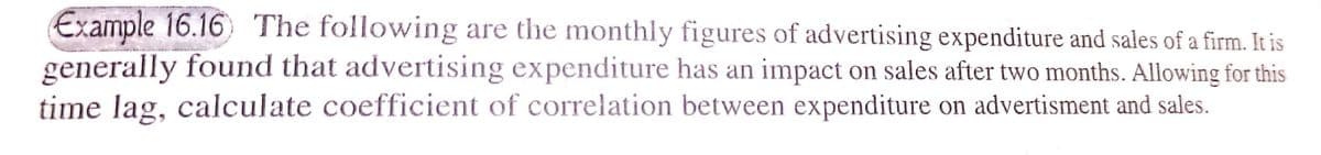 Example 16.16) The following are the monthly figures of advertising expenditure and sales of a firm. It is
generally found that advertising expenditure has an impact on sales after two months. Allowing for this
time lag, calculate coefficient of correlation between expenditure on advertisment and sales.
