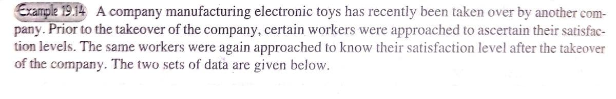 Example 19.14 A company manufacturing electronic toys has recently been taken over by another com-
Prior to the takeover of the company, certain workers were approached to ascertain their satisfac-
tion levels. The same workers were again approached to know their satisfaction level after the takeover
of the company. The two sets of data are given below.
pany.

