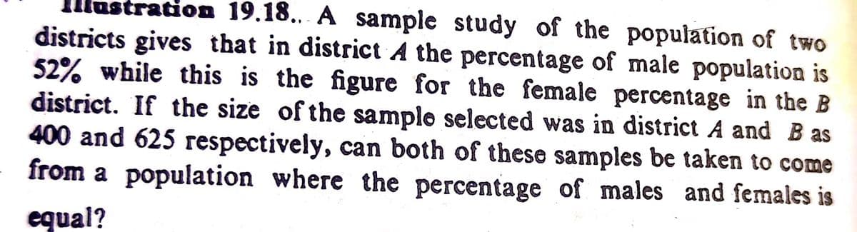 llustration 19.18.. A sample study of the population of two
districts gives that in district A the percentage of male population is
52% while this is the figure for the female percentage in the B
district. If the size of the sample selected was in district A and B as
400 and 625 respectively, can both of these samples be taken to come
from a population where the percentage of males and females is
equal?
