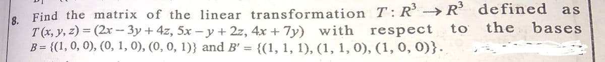 as
Find the matrix of the linear transformation T: R →R defined
8.
T (x, y, z) = (2x - 3y + 4z, 5x – y + 2z, 4x + 7y) with respect
B = {(1,0, 0), (0, 1, 0), (0, 0, 1)} and B' = {(1, 1, 1), (1, 1, 0), (1, 0, 0)}.
to
the
bases
%3D
%3D
%3D
