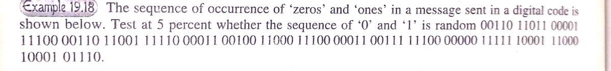 Example 19.18 The sequence of occurrence of 'zeros' and 'ones' in a message sent in a digital code is
shown below. Test at 5 percent whether the sequence of '0' and 1' is random 00110 11011 00001
11100 00110 11001 11110 00011 00100 11000 11100 00011 00111 11100 0000011111 10001 11000
10001 01110.

