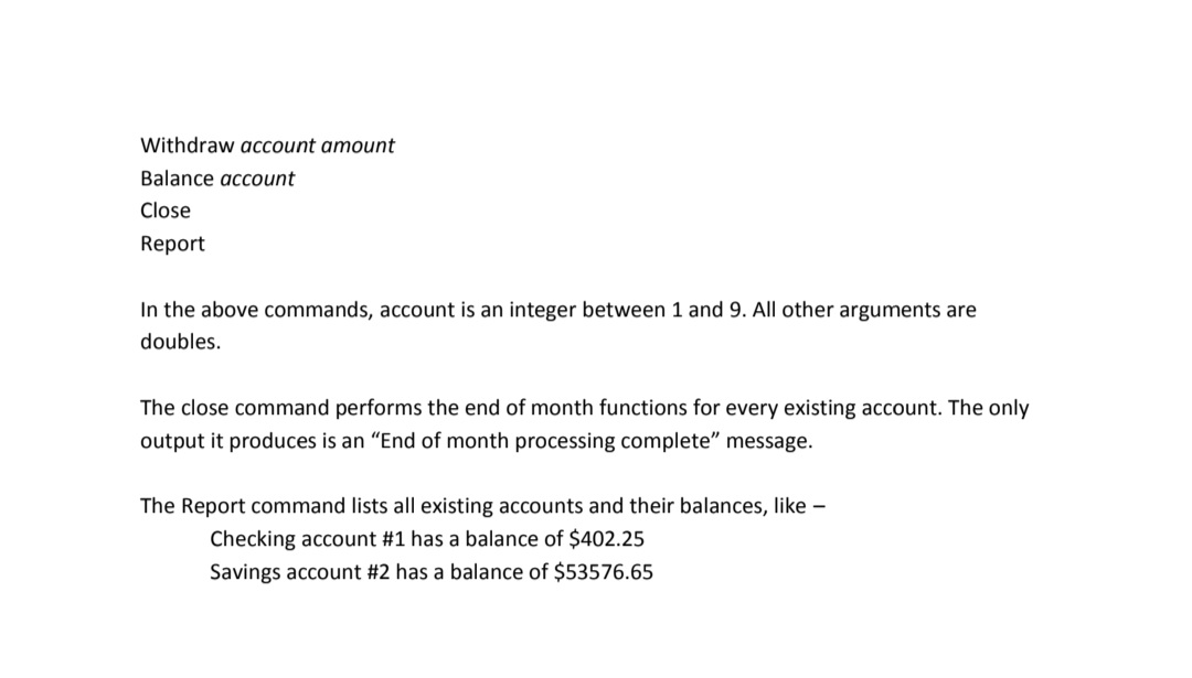 Withdraw aCcount amount
Balance account
Close
Report
In the above commands, account is an integer between 1 and 9. All other arguments are
doubles.
The close command performs the end of month functions for every existing account. The only
output it produces is an "End of month processing complete" message.
The Report command lists all existing accounts and their balances, like -
Checking account #1 has a balance of $402.25
Savings account #2 has a balance of $53576.65
