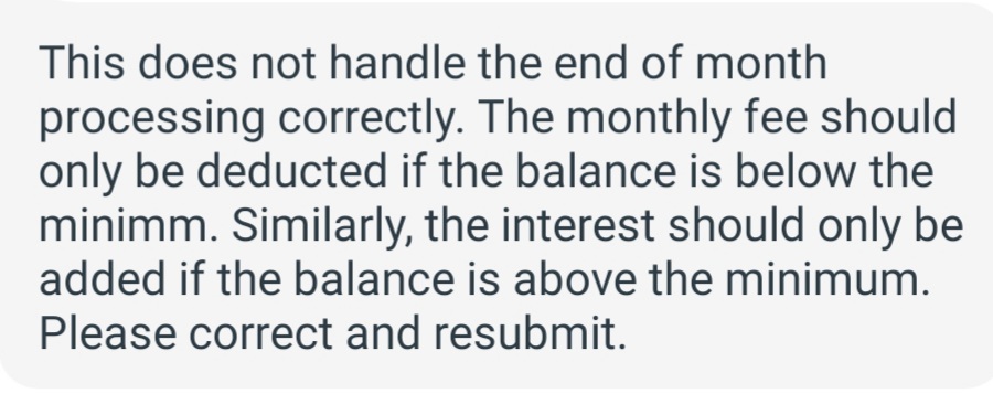 This does not handle the end of month
processing correctly. The monthly fee should
only be deducted if the balance is below the
minimm. Similarly, the interest should only be
added if the balance is above the minimum.
Please correct and resubmit.
