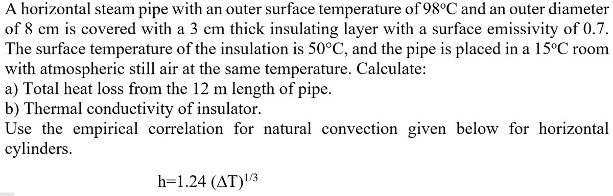 A horizontal steam pipe with an outer surface temperature of 98°C and an outer diameter
of 8 cm is covered with a 3 cm thick insulating layer with a surface emissivity of 0.7.
The surface temperature of the insulation is 50°C, and the pipe is placed in a 15°C room
with atmospheric still air at the same temperature. Calculate:
a) Total heat loss from the 12 m length of pipe.
b) Thermal conductivity of insulator.
Use the empirical correlation for natural convection given below for horizontal
cylinders.
h=1.24 (AT)3
