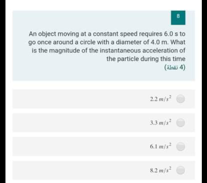 8
An object moving at a constant speed requires 6.0 s to
go once around a circle with a diameter of 4.0 m. What
is the magnitude of the instantaneous acceleration of
the particle during this time
(ilaäi 4)
2.2 m/s
3.3 m/s
s
6.1 m/s
8.2 m/s
